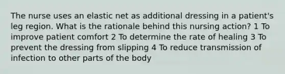 The nurse uses an elastic net as additional dressing in a patient's leg region. What is the rationale behind this nursing action? 1 To improve patient comfort 2 To determine the rate of healing 3 To prevent the dressing from slipping 4 To reduce transmission of infection to other parts of the body