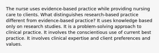 The nurse uses evidence-based practice while providing nursing care to clients. What distinguishes research-based practice different from evidence-based practice? It uses knowledge based only on research studies. It is a problem-solving approach to clinical practice. It involves the conscientious use of current best practice. It involves clinical expertise and client preferences and values.