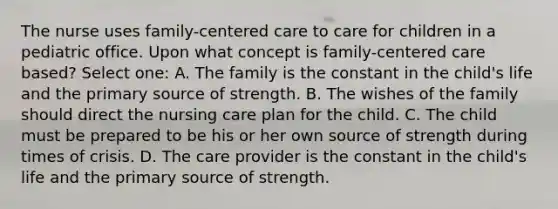 The nurse uses family-centered care to care for children in a pediatric office. Upon what concept is family-centered care based? Select one: A. The family is the constant in the child's life and the primary source of strength. B. The wishes of the family should direct the nursing care plan for the child. C. The child must be prepared to be his or her own source of strength during times of crisis. D. The care provider is the constant in the child's life and the primary source of strength.