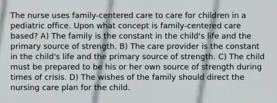 The nurse uses family-centered care to care for children in a pediatric office. Upon what concept is family-centered care based? A) The family is the constant in the child's life and the primary source of strength. B) The care provider is the constant in the child's life and the primary source of strength. C) The child must be prepared to be his or her own source of strength during times of crisis. D) The wishes of the family should direct the nursing care plan for the child.