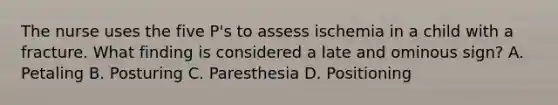 The nurse uses the five P's to assess ischemia in a child with a fracture. What finding is considered a late and ominous sign? A. Petaling B. Posturing C. Paresthesia D. Positioning