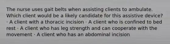 The nurse uses gait belts when assisting clients to ambulate. Which client would be a likely candidate for this assistive device? · A client with a thoracic incision · A client who is confined to bed rest · A client who has leg strength and can cooperate with the movement · A client who has an abdominal incision