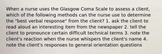 When a nurse uses the Glasgow Coma Scale to assess a client, which of the following methods can the nurse use to determine the "best verbal response" from the client? 1. ask the client to read aloud an interesting item from the newspaper 2. tell the client to pronounce certain difficult technical terms 3. note the client's reaction when the nurse whispers the client's name 4. note the client's responses to general orientation questions