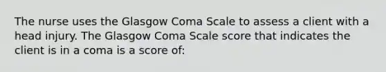 The nurse uses the Glasgow Coma Scale to assess a client with a head injury. The Glasgow Coma Scale score that indicates the client is in a coma is a score of: