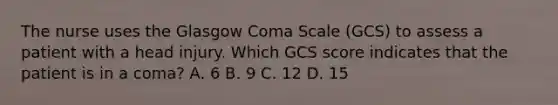 The nurse uses the Glasgow Coma Scale (GCS) to assess a patient with a head injury. Which GCS score indicates that the patient is in a coma? A. 6 B. 9 C. 12 D. 15