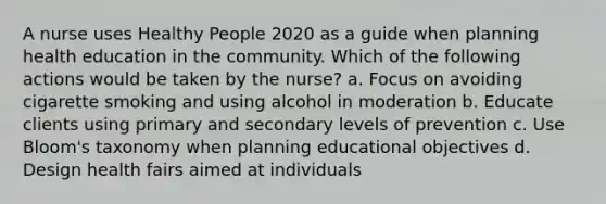 A nurse uses Healthy People 2020 as a guide when planning health education in the community. Which of the following actions would be taken by the nurse? a. Focus on avoiding cigarette smoking and using alcohol in moderation b. Educate clients using primary and secondary levels of prevention c. Use Bloom's taxonomy when planning educational objectives d. Design health fairs aimed at individuals