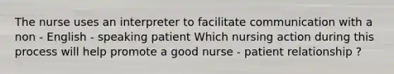 The nurse uses an interpreter to facilitate communication with a non - English - speaking patient Which nursing action during this process will help promote a good nurse - patient relationship ?