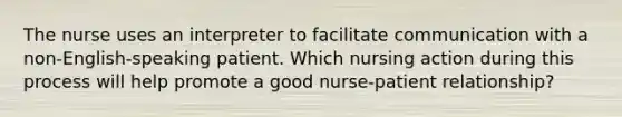 The nurse uses an interpreter to facilitate communication with a non-English-speaking patient. Which nursing action during this process will help promote a good nurse-patient relationship?