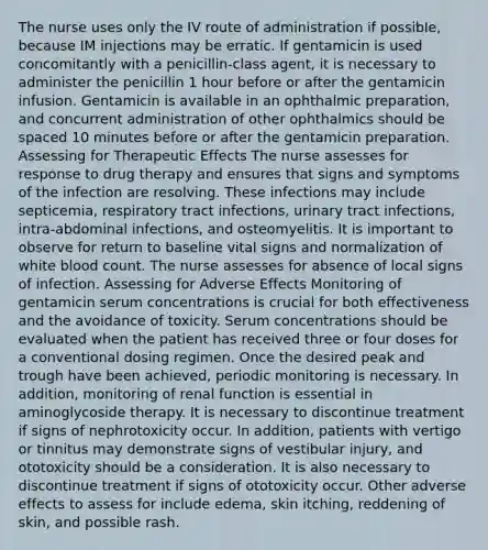 The nurse uses only the IV route of administration if possible, because IM injections may be erratic. If gentamicin is used concomitantly with a penicillin-class agent, it is necessary to administer the penicillin 1 hour before or after the gentamicin infusion. Gentamicin is available in an ophthalmic preparation, and concurrent administration of other ophthalmics should be spaced 10 minutes before or after the gentamicin preparation. Assessing for Therapeutic Effects The nurse assesses for response to drug therapy and ensures that signs and symptoms of the infection are resolving. These infections may include septicemia, respiratory tract infections, urinary tract infections, intra-abdominal infections, and osteomyelitis. It is important to observe for return to baseline vital signs and normalization of white blood count. The nurse assesses for absence of local signs of infection. Assessing for Adverse Effects Monitoring of gentamicin serum concentrations is crucial for both effectiveness and the avoidance of toxicity. Serum concentrations should be evaluated when the patient has received three or four doses for a conventional dosing regimen. Once the desired peak and trough have been achieved, periodic monitoring is necessary. In addition, monitoring of renal function is essential in aminoglycoside therapy. It is necessary to discontinue treatment if signs of nephrotoxicity occur. In addition, patients with vertigo or tinnitus may demonstrate signs of vestibular injury, and ototoxicity should be a consideration. It is also necessary to discontinue treatment if signs of ototoxicity occur. Other adverse effects to assess for include edema, skin itching, reddening of skin, and possible rash.