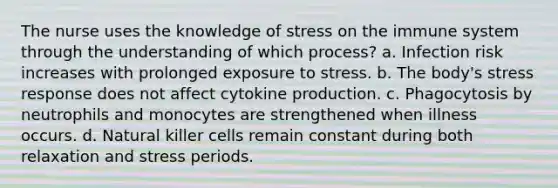 The nurse uses the knowledge of stress on the immune system through the understanding of which process? a. Infection risk increases with prolonged exposure to stress. b. The body's stress response does not affect cytokine production. c. Phagocytosis by neutrophils and monocytes are strengthened when illness occurs. d. Natural killer cells remain constant during both relaxation and stress periods.