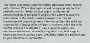 The nurse uses many communication strategies when talking with children. Which strategies would be appropriate for the pediatric nurse? (Select all that apply.) a.Address all communication to the parent and ask the parent to give the information to the child .b.Avoid phrases that may be misinterpreted or provide more information than the child can understand. c.Always offer children a choice to allow the child control of his or her situation. d.As a general guide, use sentences whose sum of words is equal to the child's age in years plus one. e.Using a calm, unhurried voice in a positive way to give directions or information.