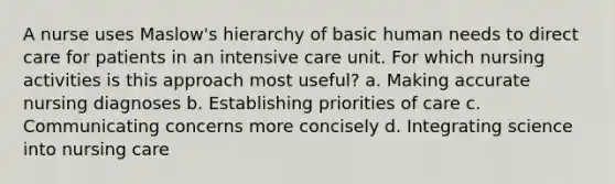 A nurse uses Maslow's hierarchy of basic human needs to direct care for patients in an intensive care unit. For which nursing activities is this approach most useful? a. Making accurate nursing diagnoses b. Establishing priorities of care c. Communicating concerns more concisely d. Integrating science into nursing care