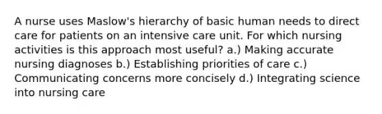 A nurse uses Maslow's hierarchy of basic human needs to direct care for patients on an intensive care unit. For which nursing activities is this approach most useful? a.) Making accurate nursing diagnoses b.) Establishing priorities of care c.) Communicating concerns more concisely d.) Integrating science into nursing care