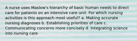 A nurse uses Maslow's hierarchy of basic human needs to direct care for patients on an intensive care unit. For which nursing activities is this approach most useful? a. Making accurate nursing diagnoses b. Establishing priorities of care c. Communicating concerns more concisely d. Integrating science into nursing care