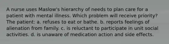 A nurse uses Maslow's hierarchy of needs to plan care for a patient with mental illness. Which problem will receive priority? The patient: a. refuses to eat or bathe. b. reports feelings of alienation from family. c. is reluctant to participate in unit social activities. d. is unaware of medication action and side effects.