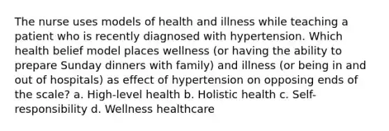 The nurse uses models of health and illness while teaching a patient who is recently diagnosed with hypertension. Which health belief model places wellness (or having the ability to prepare Sunday dinners with family) and illness (or being in and out of hospitals) as effect of hypertension on opposing ends of the scale? a. High-level health b. Holistic health c. Self-responsibility d. Wellness healthcare