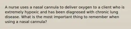 A nurse uses a nasal cannula to deliver oxygen to a client who is extremely hypoxic and has been diagnosed with chronic lung disease. What is the most important thing to remember when using a nasal cannula?