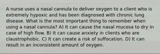 A nurse uses a nasal cannula to deliver oxygen to a client who is extremely hypoxic and has been diagnosed with chronic lung disease. What is the most important thing to remember when using a nasal cannula? A) It can cause the nasal mucosa to dry in case of high flow. B) It can cause anxiety in clients who are claustrophobic. C) It can create a risk of suffocation. D) It can result in an inconsistent amount of oxygen.