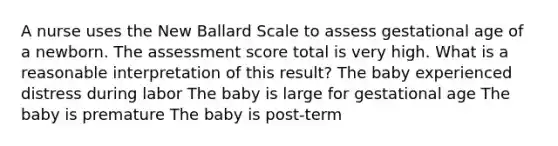 A nurse uses the New Ballard Scale to assess gestational age of a newborn. The assessment score total is very high. What is a reasonable interpretation of this result? The baby experienced distress during labor The baby is large for gestational age The baby is premature The baby is post-term