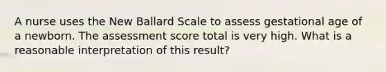 A nurse uses the New Ballard Scale to assess gestational age of a newborn. The assessment score total is very high. What is a reasonable interpretation of this result?