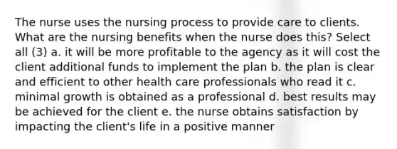 The nurse uses the nursing process to provide care to clients. What are the nursing benefits when the nurse does this? Select all (3) a. it will be more profitable to the agency as it will cost the client additional funds to implement the plan b. the plan is clear and efficient to other health care professionals who read it c. minimal growth is obtained as a professional d. best results may be achieved for the client e. the nurse obtains satisfaction by impacting the client's life in a positive manner