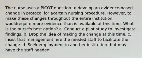 The nurse uses a PICOT question to develop an evidence-based change in protocol for acertain nursing procedure. However, to make these changes throughout the entire institution wouldrequire more evidence than is available at this time. What is the nurse's best option? a. Conduct a pilot study to investigate findings. b. Drop the idea of making the change at this time. c. Insist that management hire the needed staff to facilitate the change. d. Seek employment in another institution that may have the staff needed.