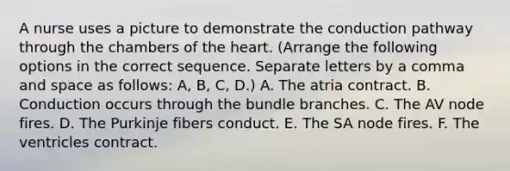 A nurse uses a picture to demonstrate the conduction pathway through the chambers of the heart. (Arrange the following options in the correct sequence. Separate letters by a comma and space as follows: A, B, C, D.) A. The atria contract. B. Conduction occurs through the bundle branches. C. The AV node fires. D. The Purkinje fibers conduct. E. The SA node fires. F. The ventricles contract.