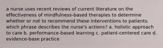 a nurse uses recent reviews of current literature on the effectiveness of mindfulness-based therapies to determine whether or not to recommend these interventions to patients. which phrase describes the nurse's actions? a. holistic approach to care b. performance-based learning c. patient-centered care d. evidence-base practice