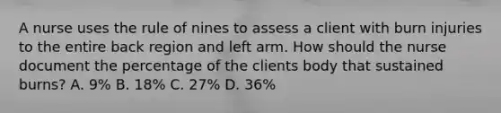 A nurse uses the rule of nines to assess a client with burn injuries to the entire back region and left arm. How should the nurse document the percentage of the clients body that sustained burns? A. 9% B. 18% C. 27% D. 36%