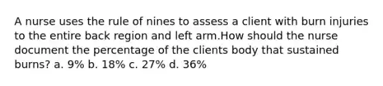 A nurse uses the rule of nines to assess a client with burn injuries to the entire back region and left arm.How should the nurse document the percentage of the clients body that sustained burns? a. 9% b. 18% c. 27% d. 36%