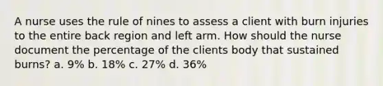 A nurse uses the rule of nines to assess a client with burn injuries to the entire back region and left arm. How should the nurse document the percentage of the clients body that sustained burns? a. 9% b. 18% c. 27% d. 36%