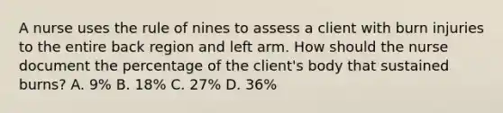 A nurse uses the rule of nines to assess a client with burn injuries to the entire back region and left arm. How should the nurse document the percentage of the client's body that sustained burns? A. 9% B. 18% C. 27% D. 36%