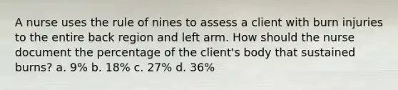 A nurse uses the rule of nines to assess a client with burn injuries to the entire back region and left arm. How should the nurse document the percentage of the client's body that sustained burns? a. 9% b. 18% c. 27% d. 36%