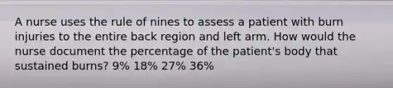 A nurse uses the rule of nines to assess a patient with <a href='https://www.questionai.com/knowledge/kBJgWbmbyF-burn-injuries' class='anchor-knowledge'>burn injuries</a> to the entire back region and left arm. How would the nurse document the percentage of the patient's body that sustained burns? 9% 18% 27% 36%