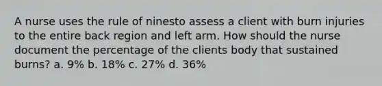 A nurse uses the rule of ninesto assess a client with burn injuries to the entire back region and left arm. How should the nurse document the percentage of the clients body that sustained burns? a. 9% b. 18% c. 27% d. 36%