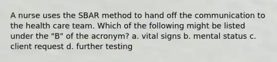 A nurse uses the SBAR method to hand off the communication to the health care team. Which of the following might be listed under the "B" of the acronym? a. vital signs b. mental status c. client request d. further testing