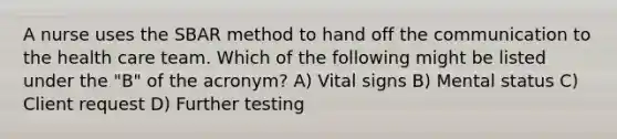 A nurse uses the SBAR method to hand off the communication to the health care team. Which of the following might be listed under the "B" of the acronym? A) Vital signs B) Mental status C) Client request D) Further testing