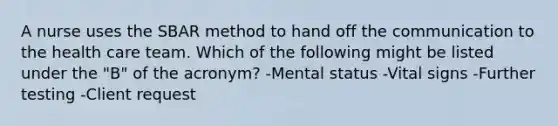 A nurse uses the SBAR method to hand off the communication to the health care team. Which of the following might be listed under the "B" of the acronym? -Mental status -Vital signs -Further testing -Client request