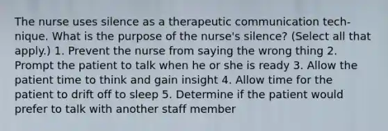 The nurse uses silence as a therapeutic communication tech- nique. What is the purpose of the nurse's silence? (Select all that apply.) 1. Prevent the nurse from saying the wrong thing 2. Prompt the patient to talk when he or she is ready 3. Allow the patient time to think and gain insight 4. Allow time for the patient to drift off to sleep 5. Determine if the patient would prefer to talk with another staff member