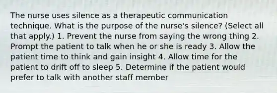 The nurse uses silence as a therapeutic communication technique. What is the purpose of the nurse's silence? (Select all that apply.) 1. Prevent the nurse from saying the wrong thing 2. Prompt the patient to talk when he or she is ready 3. Allow the patient time to think and gain insight 4. Allow time for the patient to drift off to sleep 5. Determine if the patient would prefer to talk with another staff member