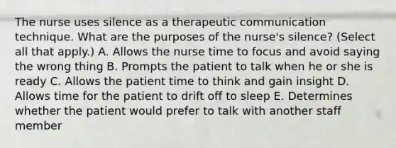 The nurse uses silence as a therapeutic communication technique. What are the purposes of the nurse's silence? (Select all that apply.) A. Allows the nurse time to focus and avoid saying the wrong thing B. Prompts the patient to talk when he or she is ready C. Allows the patient time to think and gain insight D. Allows time for the patient to drift off to sleep E. Determines whether the patient would prefer to talk with another staff member