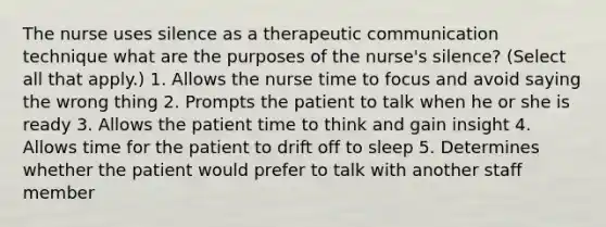 The nurse uses silence as a therapeutic communication technique what are the purposes of the nurse's silence? (Select all that apply.) 1. Allows the nurse time to focus and avoid saying the wrong thing 2. Prompts the patient to talk when he or she is ready 3. Allows the patient time to think and gain insight 4. Allows time for the patient to drift off to sleep 5. Determines whether the patient would prefer to talk with another staff member