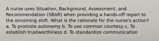 A nurse uses Situation, Background, Assessment, and Recommendation (SBAR) when providing a hands-off report to the oncoming shift. What is the rationale for the nurse's action? a. To promote autonomy b. To use common courtesy c. To establish trustworthiness d. To standardize communication