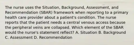 The nurse uses the Situation, Background, Assessment, and Recommendation (SBAR) framework when reporting to a primary health care provider about a patient's condition. The nurse reports that the patient needs a central venous access because the peripheral veins are collapsed. Which element of the SBAR would the nurse's statement reflect? A. Situation B. Background C. Assessment D. Recommendation