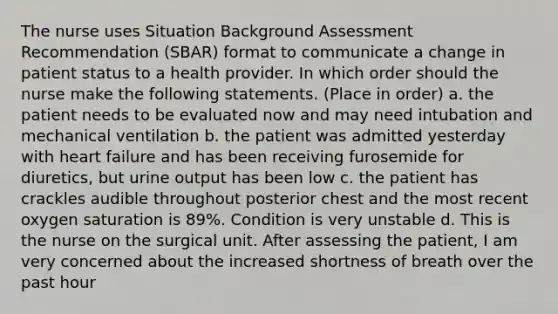 The nurse uses Situation Background Assessment Recommendation (SBAR) format to communicate a change in patient status to a health provider. In which order should the nurse make the following statements. (Place in order) a. the patient needs to be evaluated now and may need intubation and mechanical ventilation b. the patient was admitted yesterday with heart failure and has been receiving furosemide for diuretics, but urine output has been low c. the patient has crackles audible throughout posterior chest and the most recent oxygen saturation is 89%. Condition is very unstable d. This is the nurse on the surgical unit. After assessing the patient, I am very concerned about the increased shortness of breath over the past hour