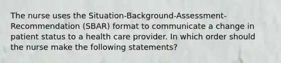 The nurse uses the Situation-Background-Assessment-Recommendation (SBAR) format to communicate a change in patient status to a health care provider. In which order should the nurse make the following statements?