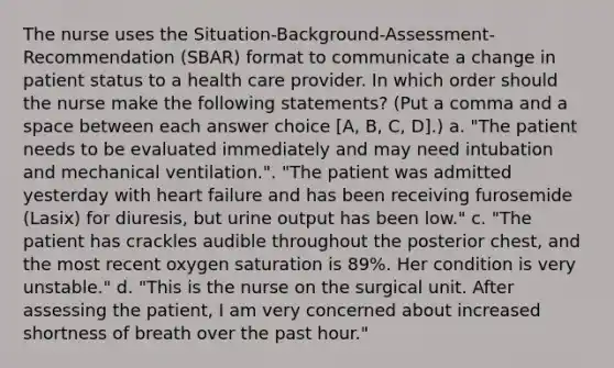 The nurse uses the Situation-Background-Assessment-Recommendation (SBAR) format to communicate a change in patient status to a health care provider. In which order should the nurse make the following statements? (Put a comma and a space between each answer choice [A, B, C, D].) a. "The patient needs to be evaluated immediately and may need intubation and mechanical ventilation.". "The patient was admitted yesterday with heart failure and has been receiving furosemide (Lasix) for diuresis, but urine output has been low." c. "The patient has crackles audible throughout the posterior chest, and the most recent oxygen saturation is 89%. Her condition is very unstable." d. "This is the nurse on the surgical unit. After assessing the patient, I am very concerned about increased shortness of breath over the past hour."