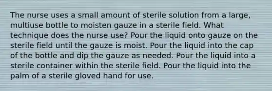 The nurse uses a small amount of sterile solution from a large, multiuse bottle to moisten gauze in a sterile field. What technique does the nurse use? Pour the liquid onto gauze on the sterile field until the gauze is moist. Pour the liquid into the cap of the bottle and dip the gauze as needed. Pour the liquid into a sterile container within the sterile field. Pour the liquid into the palm of a sterile gloved hand for use.