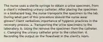 The nurse uses a sterile syringe to obtain a urine specimen, from a client's indwelling urinary catheter. After placing the specimen in a biohazard bag, the nurse transports the specimen to the lab. During what part of this procedure should the nurse wear gloves? Client verbalizes importance of hygienic practices in the recovery process. a. Transporting the urine specimens to the laboratory. b. Using the remove the specimen from the catheter. c. Clamping the urinary catheter prior to the collection. d. Recording the output on the flowsheet in the client's room.