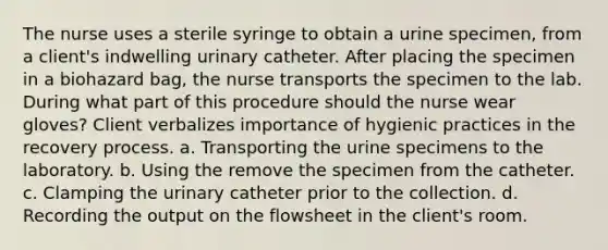 The nurse uses a sterile syringe to obtain a urine specimen, from a client's indwelling urinary catheter. After placing the specimen in a biohazard bag, the nurse transports the specimen to the lab. During what part of this procedure should the nurse wear gloves? Client verbalizes importance of hygienic practices in the recovery process. a. Transporting the urine specimens to the laboratory. b. Using the remove the specimen from the catheter. c. Clamping the urinary catheter prior to the collection. d. Recording the output on the flowsheet in the client's room.